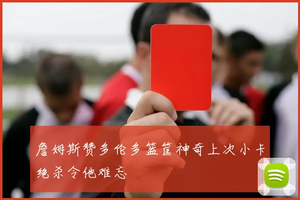 詹姆斯赞多伦多篮筐神奇上次小卡绝杀令他难忘