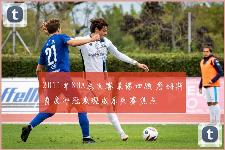 2011年NBA总决赛录像回顾 詹姆斯首度冲冠表现成系列赛焦点