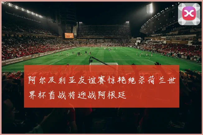 阿尔及利亚友谊赛惊艳绝杀荷兰世界杯首战将迎战阿根廷