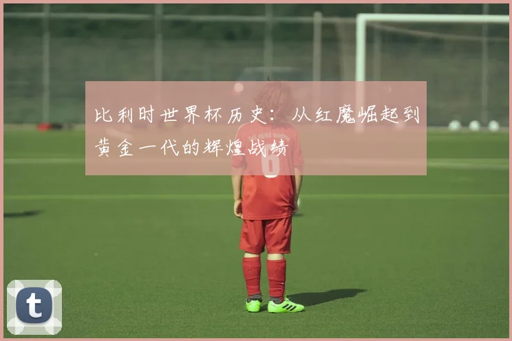 比利时世界杯历史：从红魔崛起到黄金一代的辉煌战绩