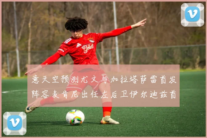 意天空预测尤文与加拉塔萨雷首发阵容麦肯尼出任左后卫伊尔迪兹首发出战